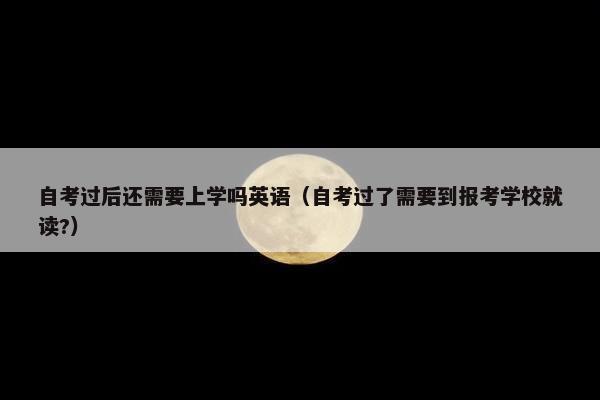 自考过后还需要上学吗英语（自考过了需要到报考学校就读?）