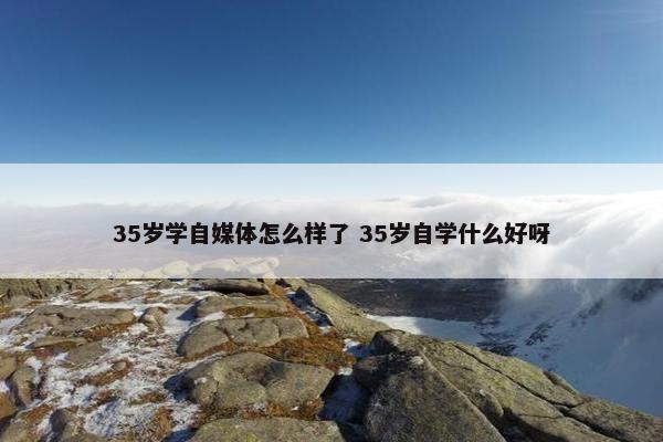 35岁学自媒体怎么样了 35岁自学什么好呀