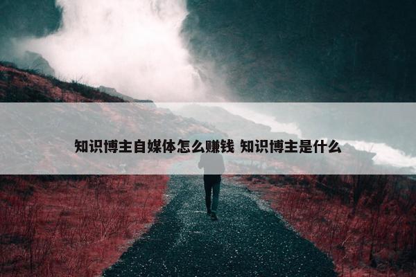 知识博主自媒体怎么赚钱 知识博主是什么