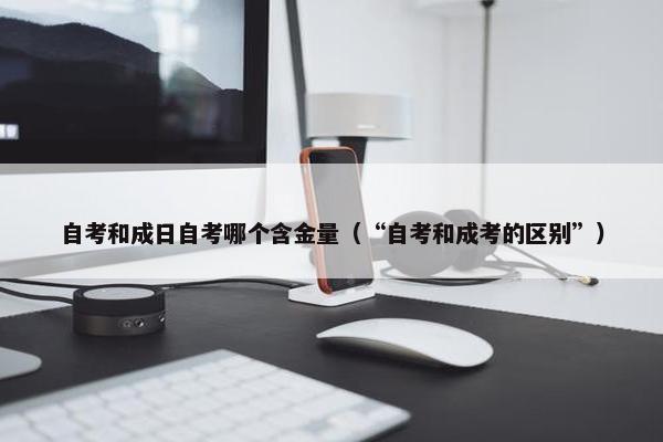 自考和成日自考哪个含金量（“自考和成考的区别”）