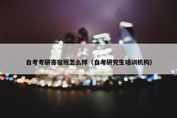 自考考研寄宿班怎么样（自考研究生培训机构）