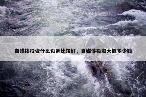 自媒体投资什么设备比较好，自媒体投资大概多少钱