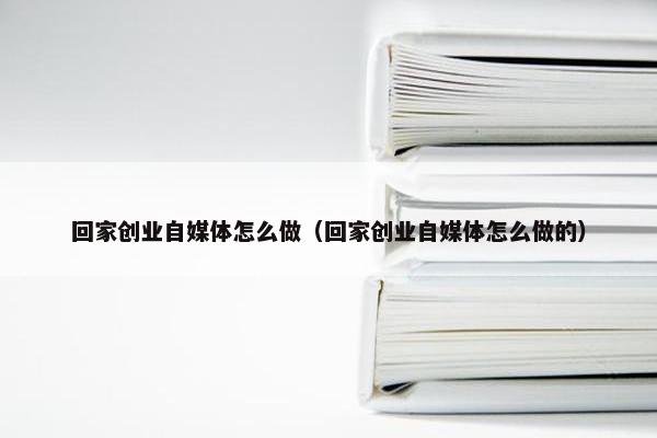 回家创业自媒体怎么做（回家创业自媒体怎么做的）