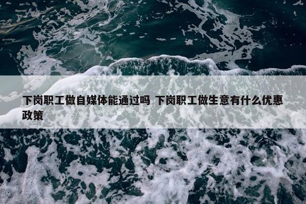 下岗职工做自媒体能通过吗 下岗职工做生意有什么优惠政策