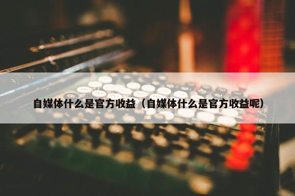 自媒体什么是官方收益（自媒体什么是官方收益呢）