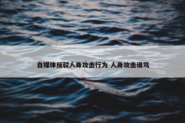 自媒体反驳人身攻击行为 人身攻击谩骂