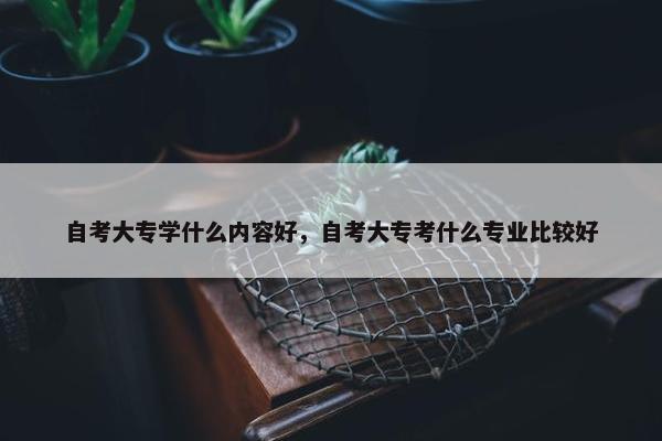 自考大专学什么内容好，自考大专考什么专业比较好