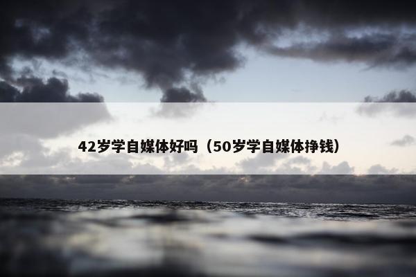 42岁学自媒体好吗（50岁学自媒体挣钱）