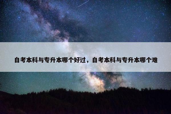 自考本科与专升本哪个好过，自考本科与专升本哪个难