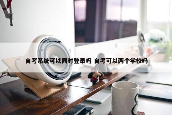 自考系统可以同时登录吗 自考可以两个学校吗