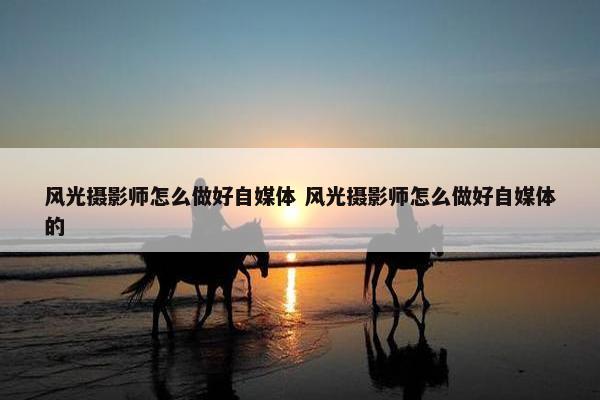 风光摄影师怎么做好自媒体 风光摄影师怎么做好自媒体的