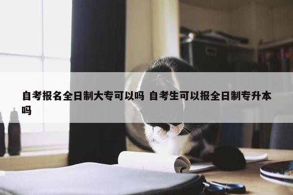 自考报名全日制大专可以吗 自考生可以报全日制专升本吗