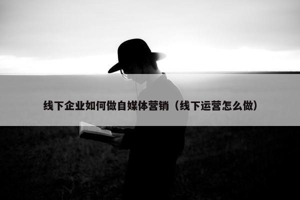 线下企业如何做自媒体营销（线下运营怎么做）