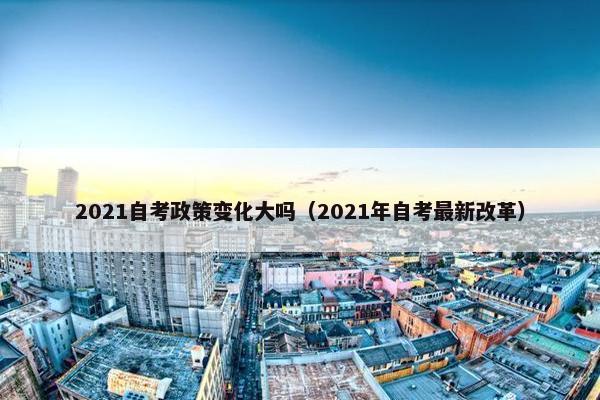 2021自考政策变化大吗（2021年自考最新改革）