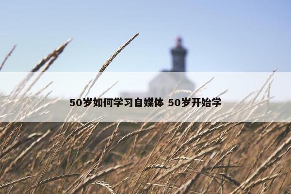 50岁如何学习自媒体 50岁开始学