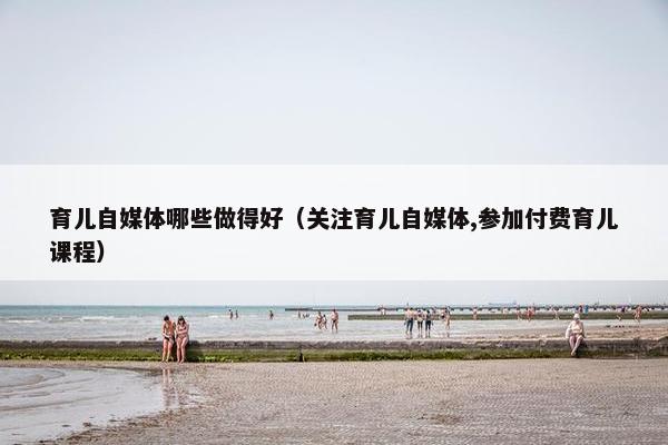 育儿自媒体哪些做得好（关注育儿自媒体,参加付费育儿课程）