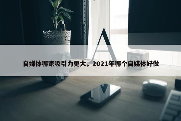 自媒体哪家吸引力更大，2021年哪个自媒体好做