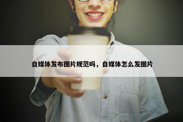 自媒体发布图片规范吗，自媒体怎么发图片