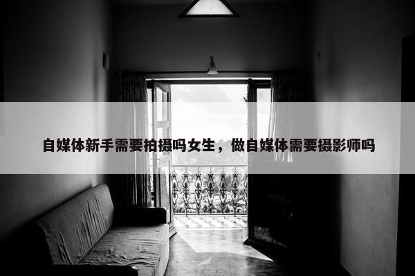 自媒体新手需要拍摄吗女生，做自媒体需要摄影师吗