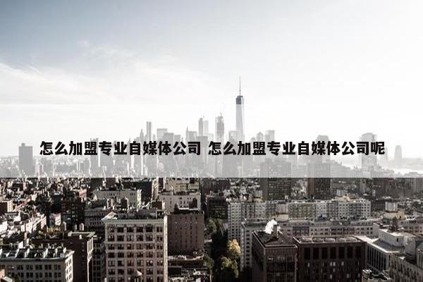 怎么加盟专业自媒体公司 怎么加盟专业自媒体公司呢