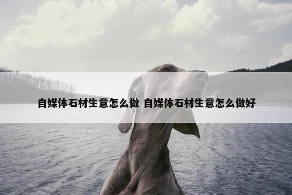 自媒体石材生意怎么做 自媒体石材生意怎么做好