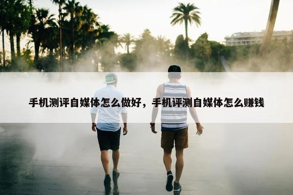 手机测评自媒体怎么做好，手机评测自媒体怎么赚钱