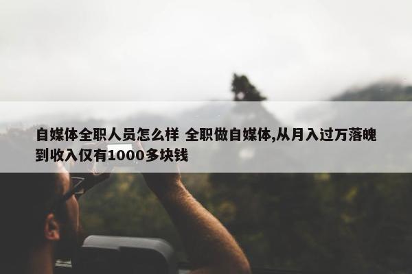 自媒体全职人员怎么样 全职做自媒体,从月入过万落魄到收入仅有1000多块钱