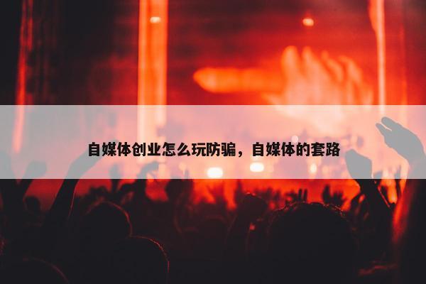 自媒体创业怎么玩防骗，自媒体的套路