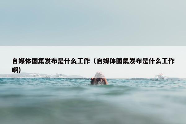 自媒体图集发布是什么工作（自媒体图集发布是什么工作啊）