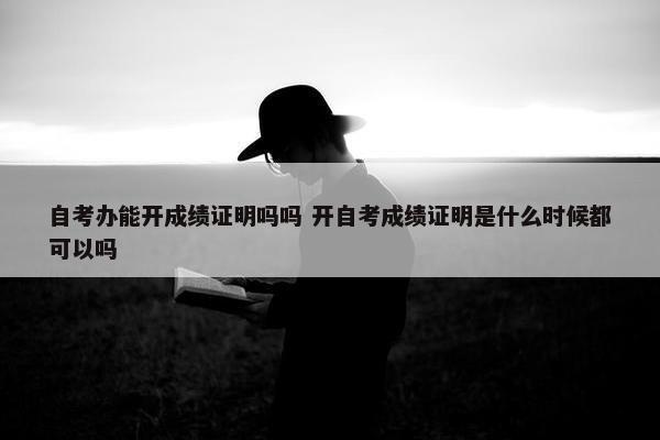 自考办能开成绩证明吗吗 开自考成绩证明是什么时候都可以吗