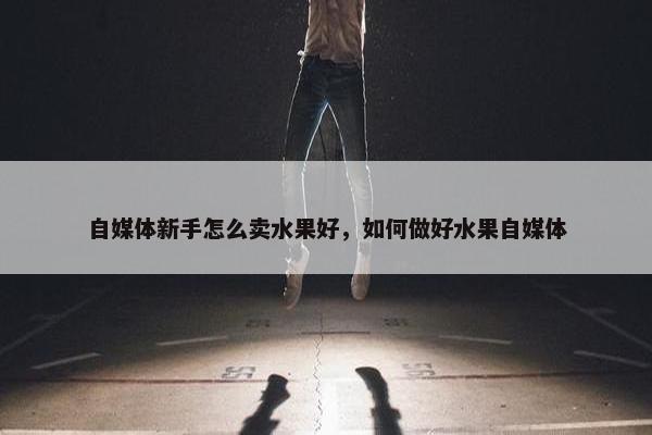 自媒体新手怎么卖水果好，如何做好水果自媒体