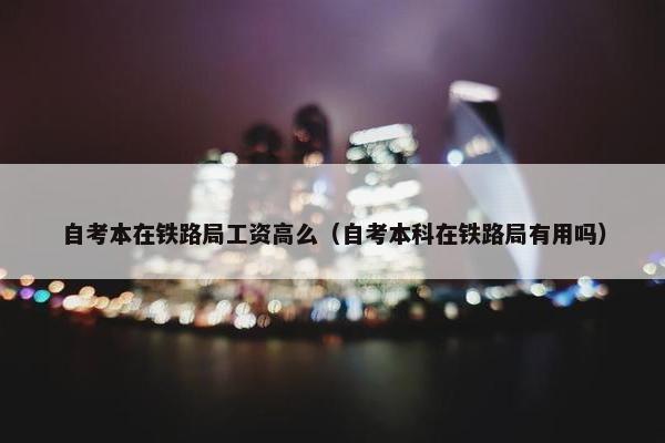 自考本在铁路局工资高么（自考本科在铁路局有用吗）