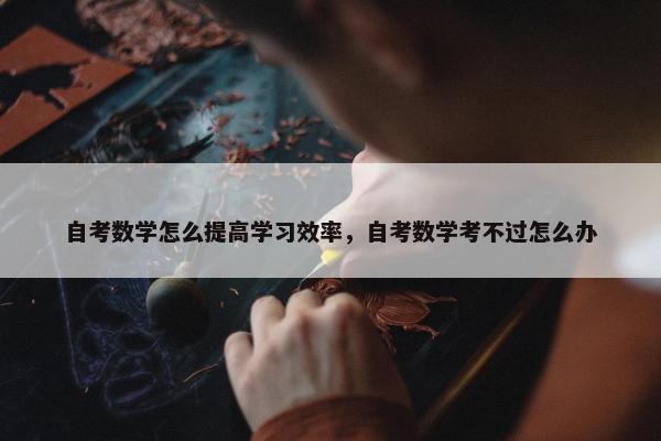 自考数学怎么提高学习效率，自考数学考不过怎么办