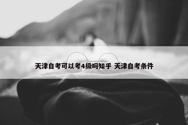 天津自考可以考4级吗知乎 天津自考条件