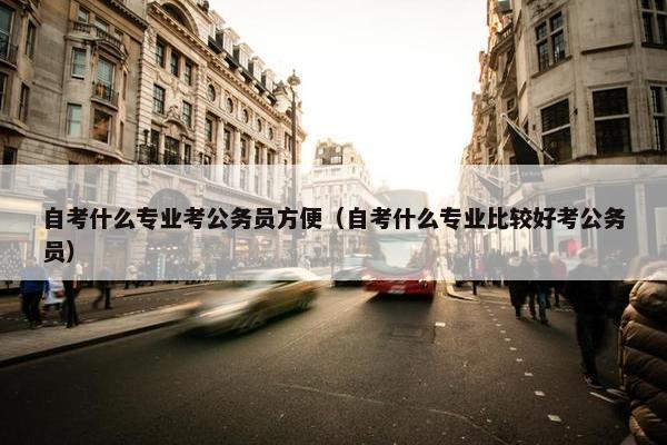 自考什么专业考公务员方便（自考什么专业比较好考公务员）