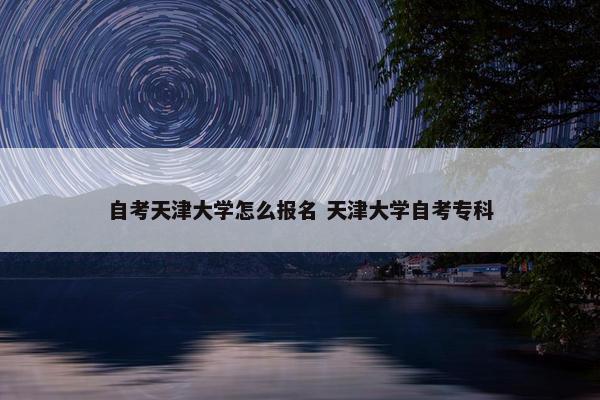 自考天津大学怎么报名 天津大学自考专科