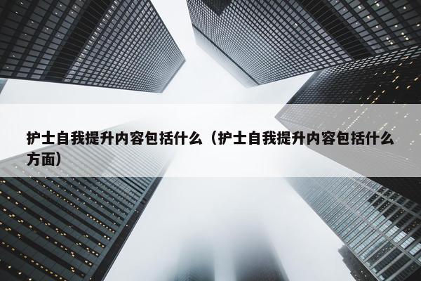 护士自我提升内容包括什么（护士自我提升内容包括什么方面）