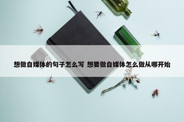 想做自媒体的句子怎么写 想要做自媒体怎么做从哪开始