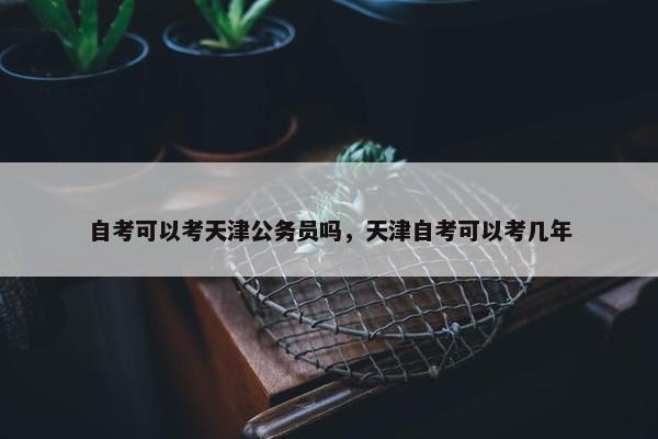 自考可以考天津公务员吗，天津自考可以考几年