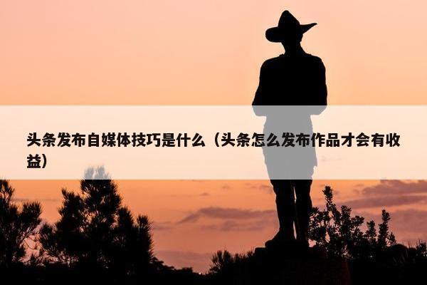 头条发布自媒体技巧是什么（头条怎么发布作品才会有收益）