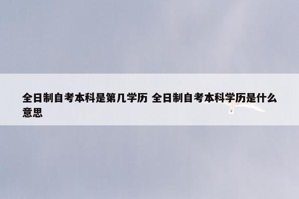 全日制自考本科是第几学历 全日制自考本科学历是什么意思