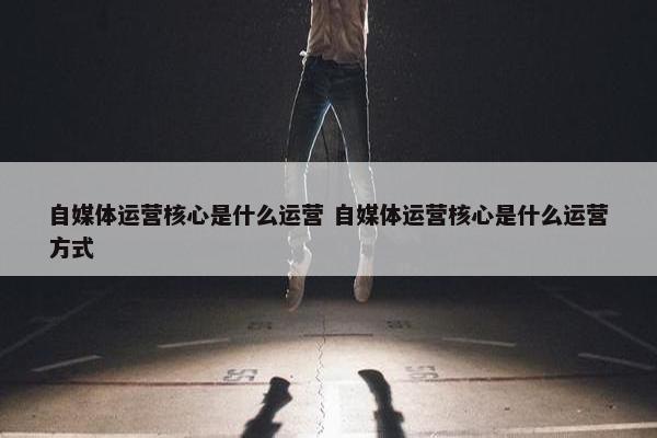 自媒体运营核心是什么运营 自媒体运营核心是什么运营方式