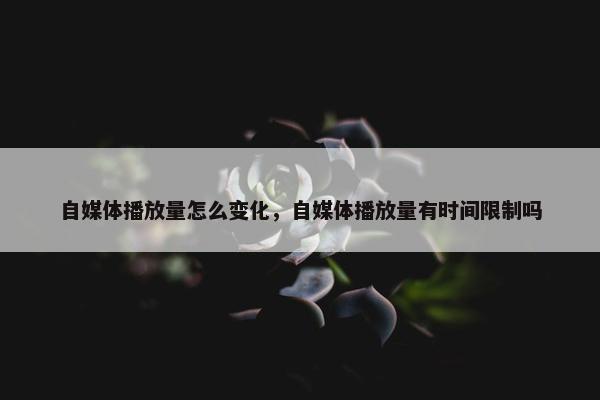 自媒体播放量怎么变化，自媒体播放量有时间限制吗