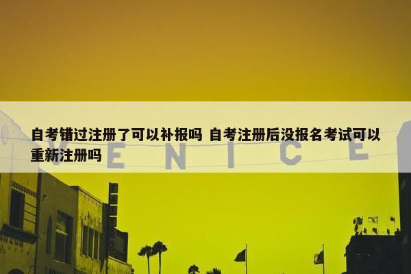 自考错过注册了可以补报吗 自考注册后没报名考试可以重新注册吗