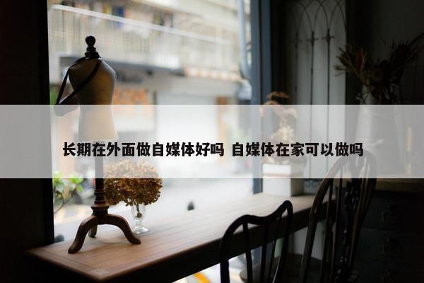 长期在外面做自媒体好吗 自媒体在家可以做吗