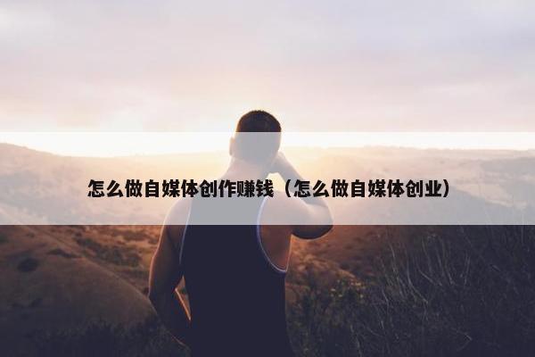 怎么做自媒体创作赚钱（怎么做自媒体创业）