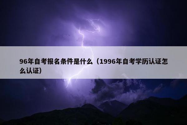 96年自考报名条件是什么（1996年自考学历认证怎么认证）