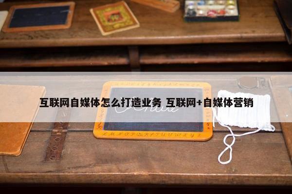 互联网自媒体怎么打造业务 互联网+自媒体营销