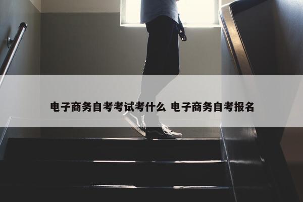 电子商务自考考试考什么 电子商务自考报名