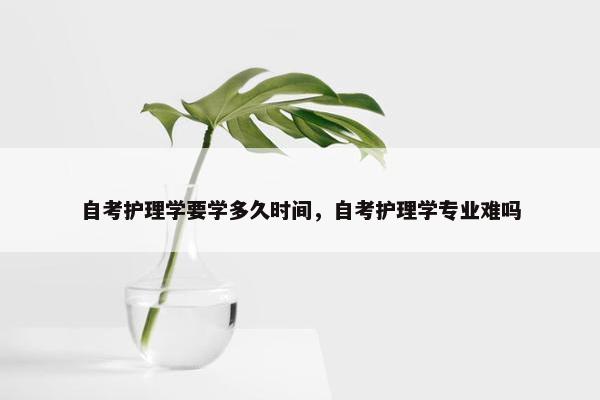 自考护理学要学多久时间，自考护理学专业难吗